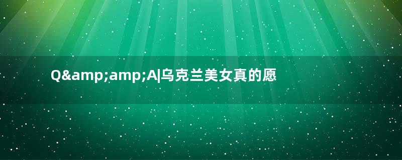 Q&amp;amp;A|乌克兰美女真的愿意当中国新娘吗？